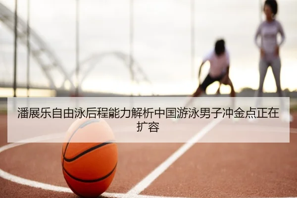 潘展乐自由泳后程能力解析中国游泳男子冲金点正在扩容（333 Sports）